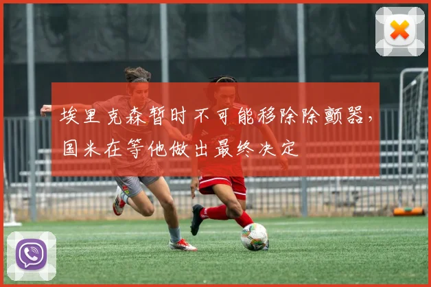 埃里克森暂时不可能移除除颤器，国米在等他做出最终决定