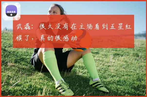 武磊：很久没有在主场看到五星红旗了，真的很感动
