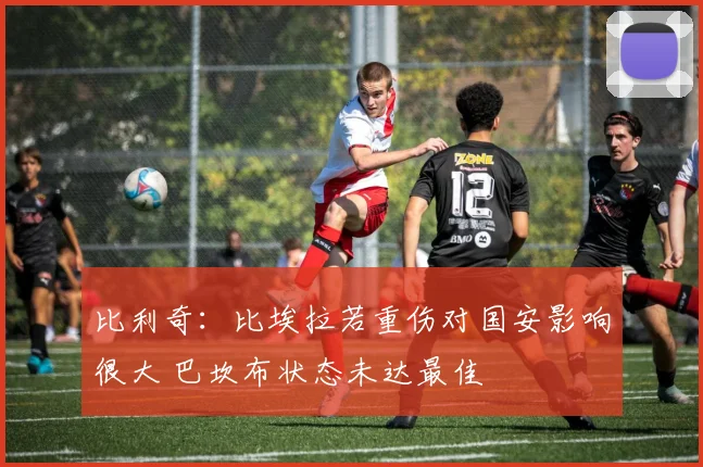 比利奇：比埃拉若重伤对国安影响很大 巴坎布状态未达最佳