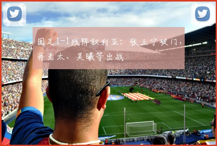 国足1-1残阵叙利亚：张玉宁破门，蒋光太、吴曦等出战