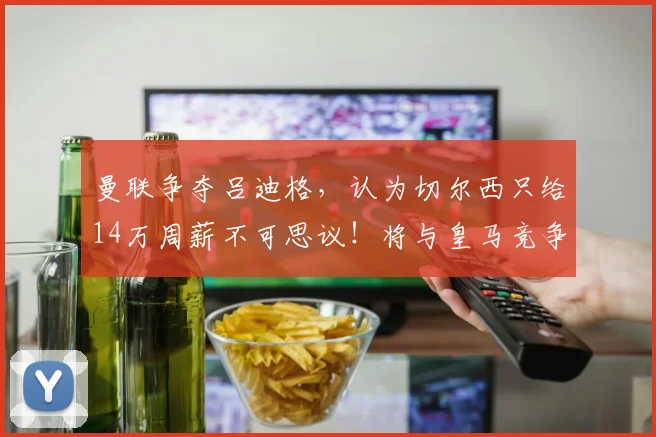 曼联争夺吕迪格，认为切尔西只给14万周薪不可思议！将与皇马竞争 ​