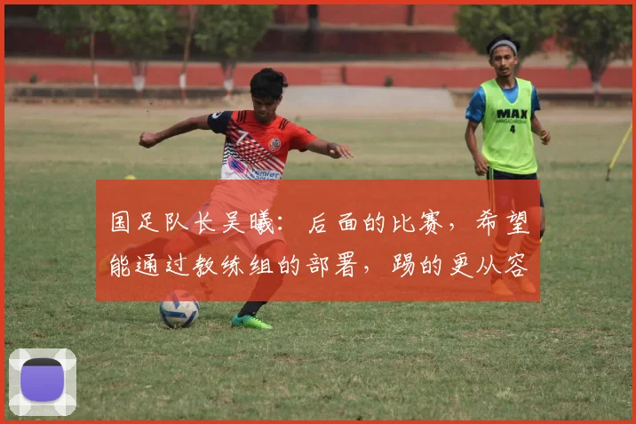 国足队长吴曦：后面的比赛，希望能通过教练组的部署，踢的更从容