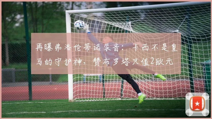 再曝弗洛伦蒂诺录音：卡西不是皇马的守护神，赞布罗塔只值2欧元