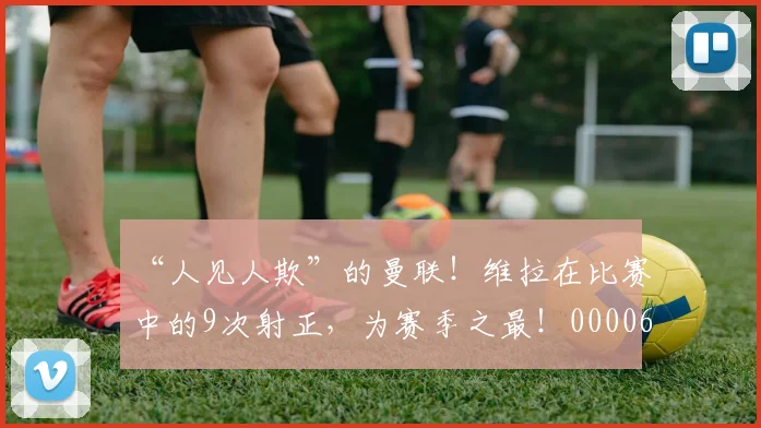 “人见人欺”的曼联！维拉在比赛中的9次射正，为赛季之最！0000644