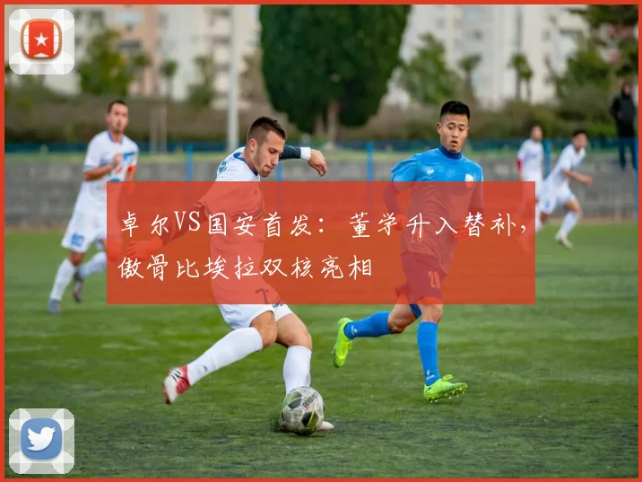 卓尔VS国安首发：董学升入替补，傲骨比埃拉双核亮相