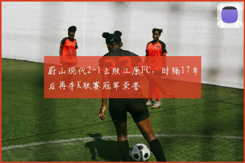 蔚山现代2-1击败江原FC，时隔17年后再夺K联赛冠军荣誉