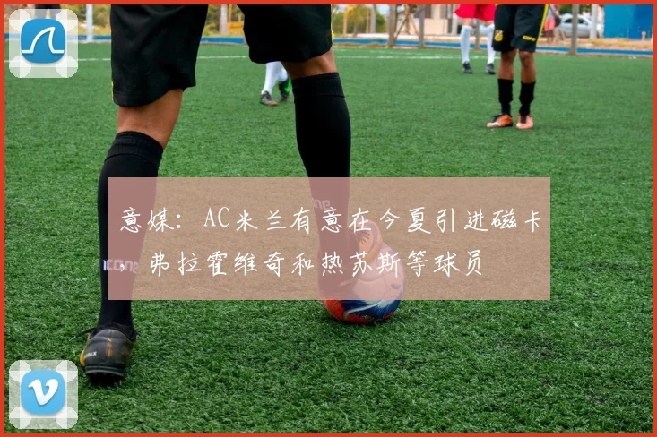 意媒：AC米兰有意在今夏引进磁卡，弗拉霍维奇和热苏斯等球员