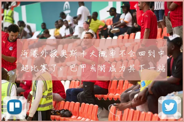 海港外援奥斯卡大概率不会回到中超比赛了，巴甲或将成为其下一站