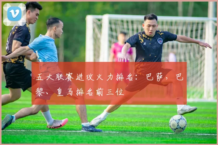 五大联赛进攻火力排名：巴萨，巴黎、皇马排名前三位