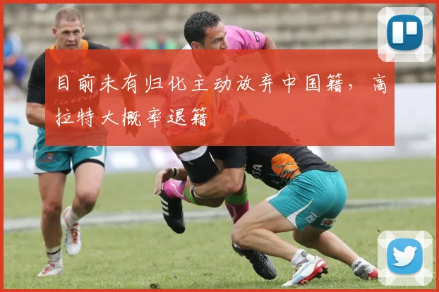 目前未有归化主动放弃中国籍，高拉特大概率退籍