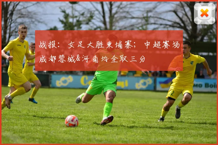战报：女足大胜柬埔寨；中超赛场成都蓉城&河南均全取三分