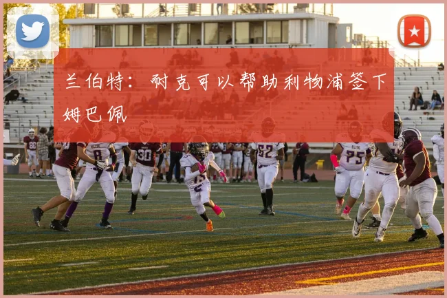 兰伯特：耐克可以帮助利物浦签下姆巴佩