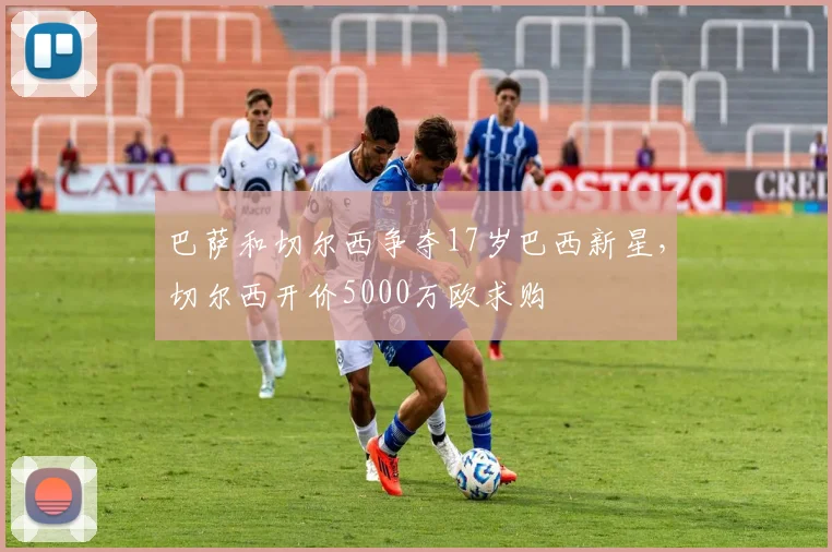 巴萨和切尔西争夺17岁巴西新星，切尔西开价5000万欧求购