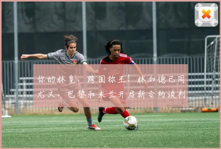 你的林皇，跨国称王！林加德已同尤文，巴黎和米兰开启新合约谈判