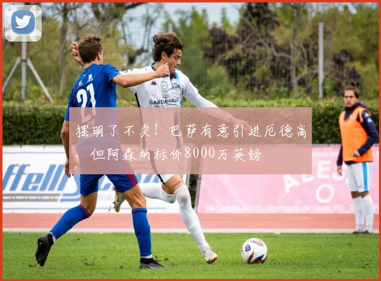 摆明了不卖！巴萨有意引进厄德高，但阿森纳标价8000万英镑