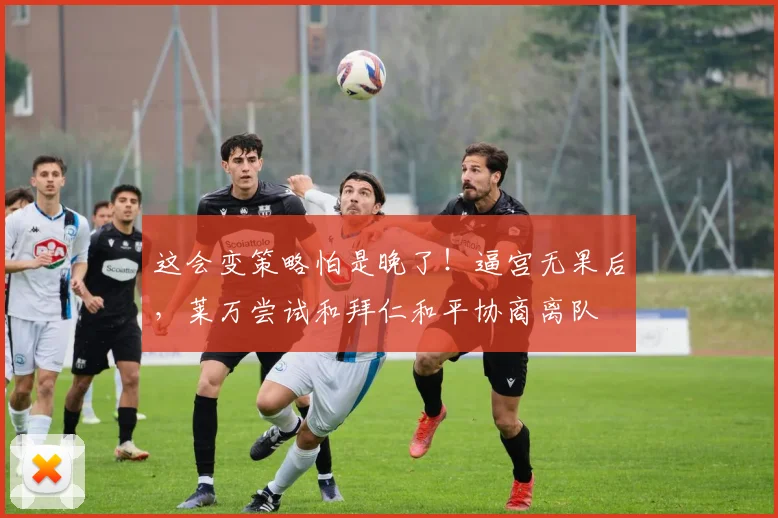 这会变策略怕是晚了！逼宫无果后，莱万尝试和拜仁和平协商离队