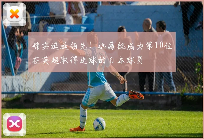 确实遥遥领先！远藤航成为第10位在英超取得进球的日本球员