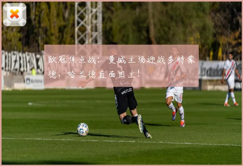 欧冠焦点战：曼城主场迎战多特蒙德，哈兰德直面旧主！