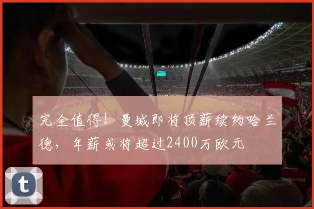 完全值得！曼城即将顶薪续约哈兰德，年薪或将超过2400万欧元