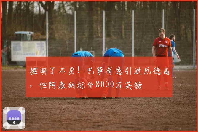 摆明了不卖！巴萨有意引进厄德高，但阿森纳标价8000万英镑