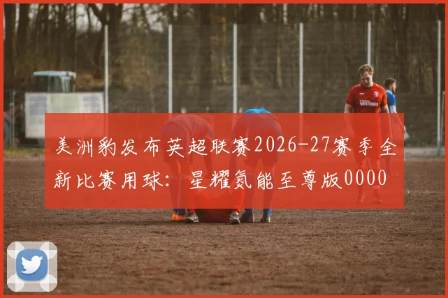 美洲豹发布英超联赛2026-27赛季全新比赛用球：星耀氮能至尊版0000644