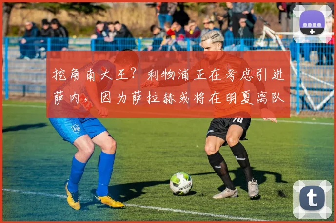 挖角南大王？利物浦正在考虑引进萨内，因为萨拉赫或将在明夏离队