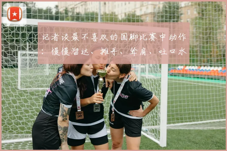 记者谈最不喜欢的国脚比赛中动作：慢慢溜达、摊手、耸肩、吐口水