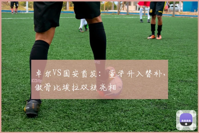 卓尔VS国安首发：董学升入替补，傲骨比埃拉双核亮相