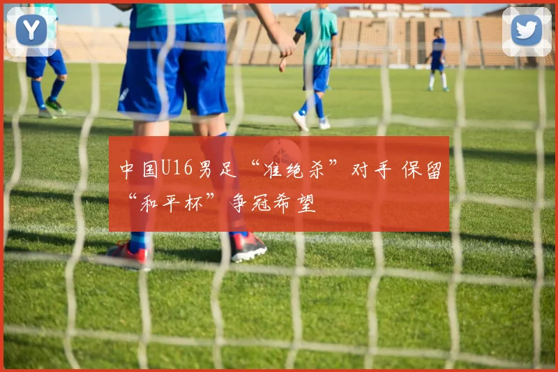 中国U16男足“准绝杀”对手 保留“和平杯”争冠希望