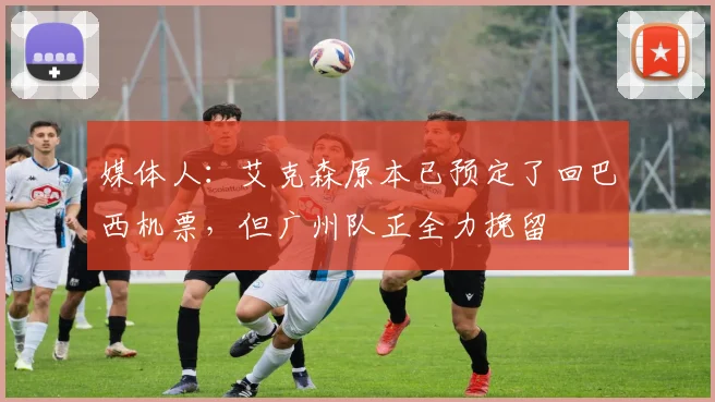 媒体人：艾克森原本已预定了回巴西机票，但广州队正全力挽留