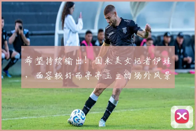 希望持续输出！国米美女记者伊娃，面容较好而亭亭玉立的场外风景
