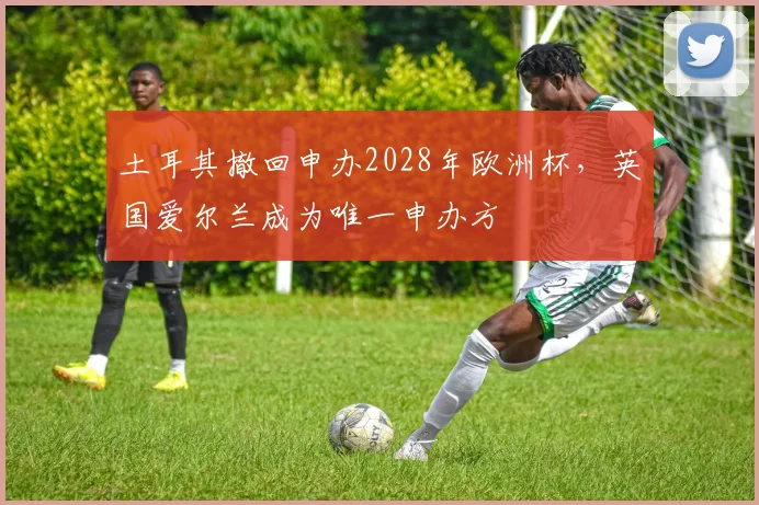 土耳其撤回申办2028年欧洲杯，英国爱尔兰成为唯一申办方