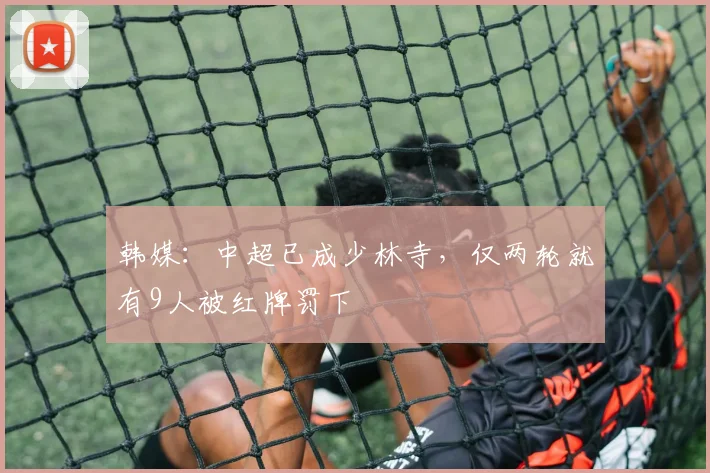 韩媒：中超已成少林寺，仅两轮就有9人被红牌罚下