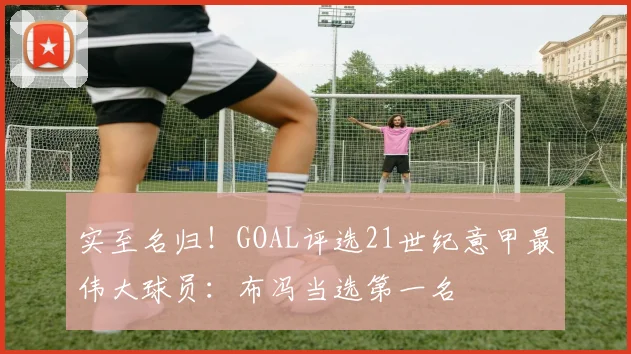 实至名归！GOAL评选21世纪意甲最伟大球员：布冯当选第一名