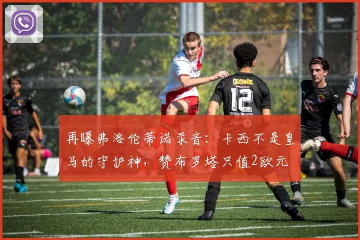 再曝弗洛伦蒂诺录音：卡西不是皇马的守护神，赞布罗塔只值2欧元