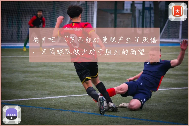 离开吧！C罗已经对曼联产生了厌倦，只因球队缺少对于胜利的渴望