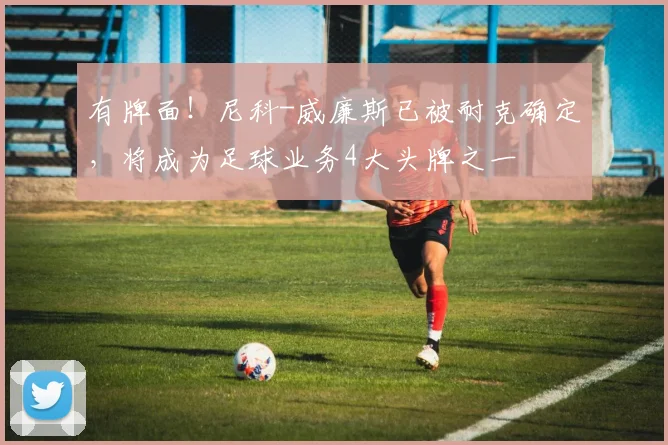 有牌面！尼科-威廉斯已被耐克确定，将成为足球业务4大头牌之一