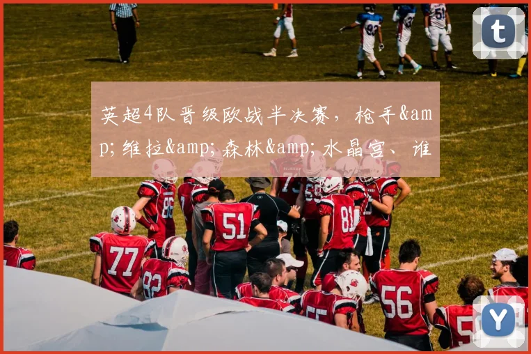 英超4队晋级欧战半决赛，枪手&维拉&森林&水晶宫、谁能夺冠？