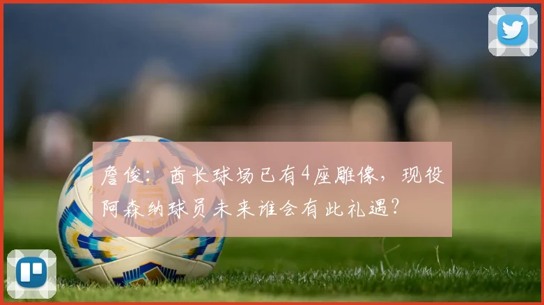 詹俊：酋长球场已有4座雕像，现役阿森纳球员未来谁会有此礼遇？