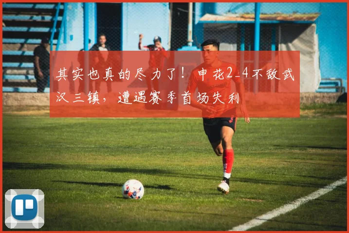 其实也真的尽力了！申花2_4不敌武汉三镇，遭遇赛季首场失利