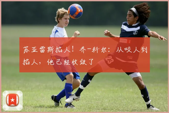 苏亚雷斯掐人！乔-科尔：从咬人到掐人，他已经收敛了