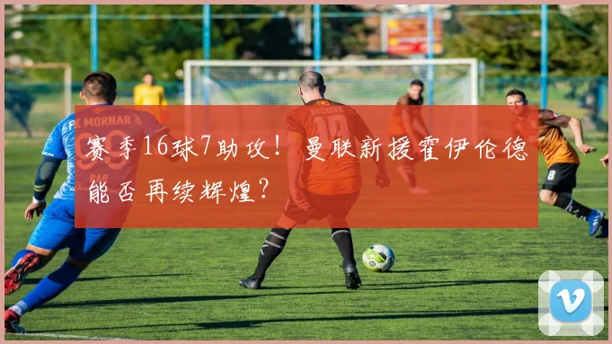 赛季16球7助攻！曼联新援霍伊伦德能否再续辉煌？