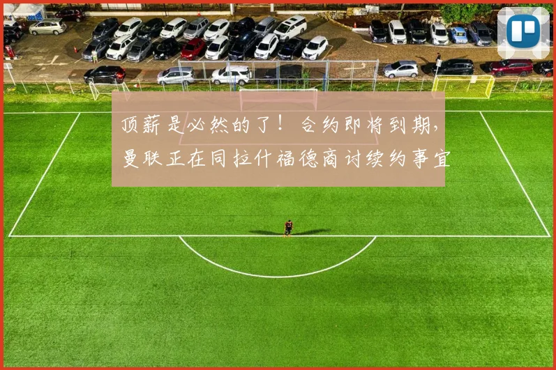 顶薪是必然的了！合约即将到期，曼联正在同拉什福德商讨续约事宜