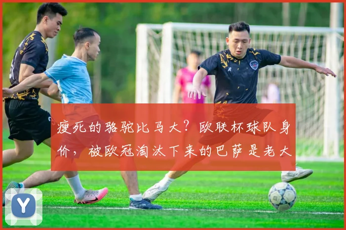 瘦死的骆驼比马大？欧联杯球队身价，被欧冠淘汰下来的巴萨是老大