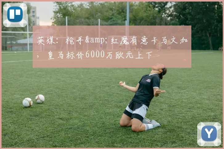 英媒：枪手&红魔有意卡马文加，皇马标价6000万欧元上下