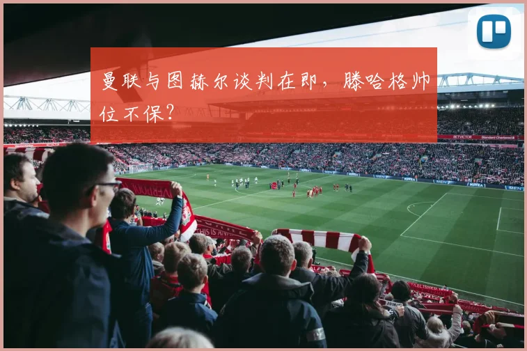 曼联与图赫尔谈判在即，滕哈格帅位不保？