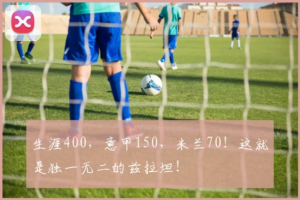 生涯400，意甲150，米兰70！这就是独一无二的兹拉坦！