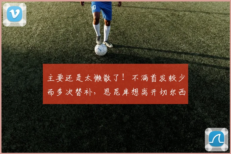 主要还是太懒散了！不满首发较少而多次替补，恩昆库想离开切尔西