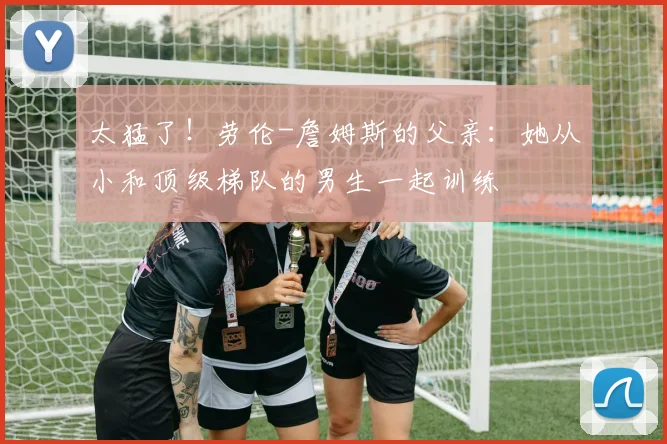 太猛了！劳伦-詹姆斯的父亲：她从小和顶级梯队的男生一起训练