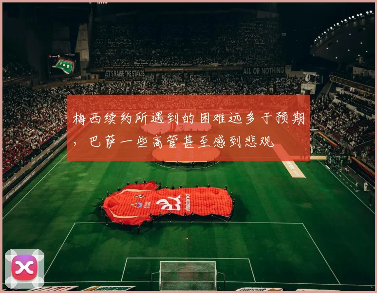 梅西续约所遇到的困难远多于预期，巴萨一些高管甚至感到悲观